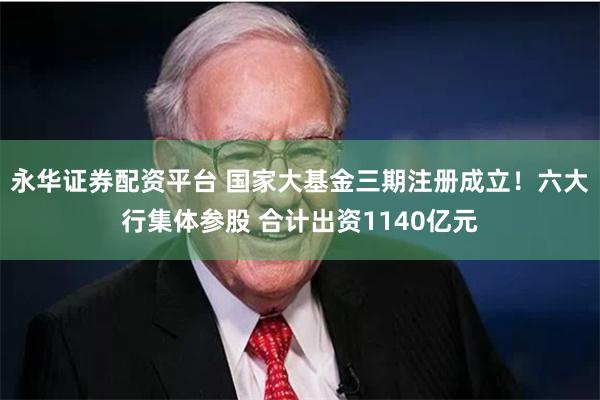 永华证券配资平台 国家大基金三期注册成立！六大行集体参股 合计出资1140亿元