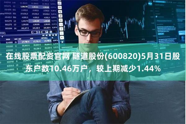 在线股票配资官网 隧道股份(600820)5月31日股东户数10.46万户，较上期减少1.44%