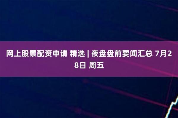 网上股票配资申请 精选 | 夜盘盘前要闻汇总 7月28日 周五