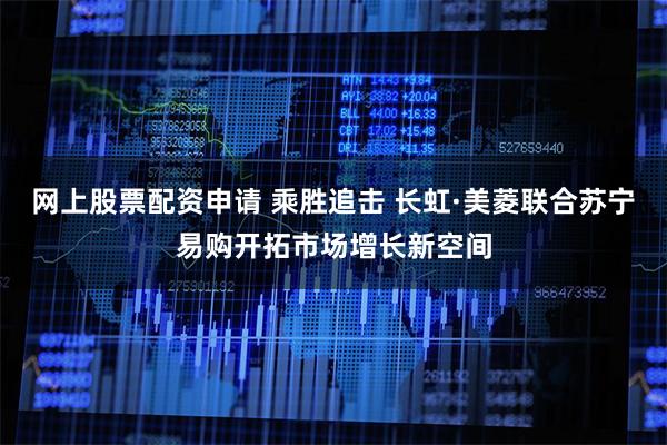 网上股票配资申请 乘胜追击 长虹·美菱联合苏宁易购开拓市场增长新空间