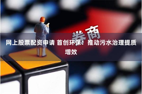 网上股票配资申请 首创环保：推动污水治理提质增效