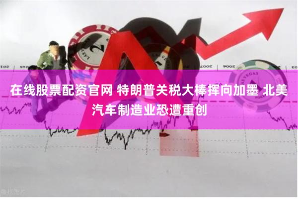 在线股票配资官网 特朗普关税大棒挥向加墨 北美汽车制造业恐遭重创