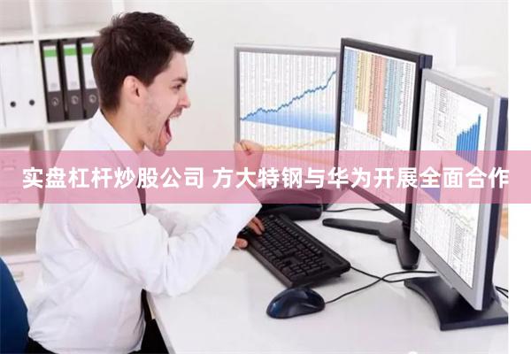 实盘杠杆炒股公司 方大特钢与华为开展全面合作