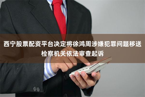 西宁股票配资平台决定将徐鸿周涉嫌犯罪问题移送检察机关依法审查起诉