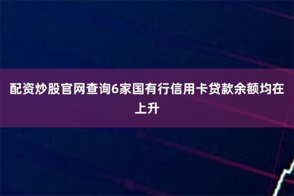 配资炒股官网查询6家国有行信用卡贷款余额均在上升