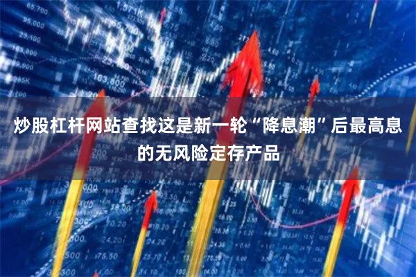 炒股杠杆网站查找这是新一轮“降息潮”后最高息的无风险定存产品