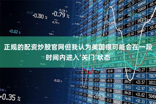 正规的配资炒股官网但我认为美国很可能会在一段时间内进入‘关门’状态