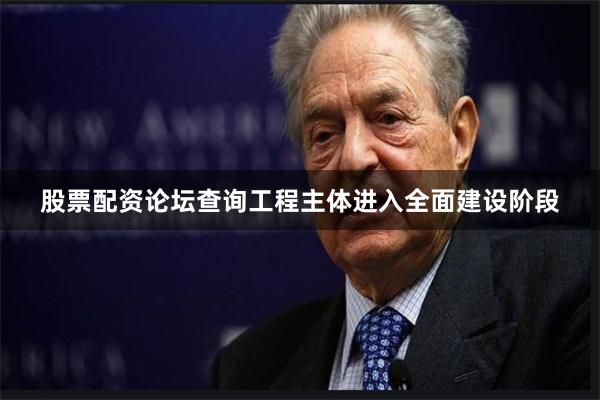 股票配资论坛查询工程主体进入全面建设阶段