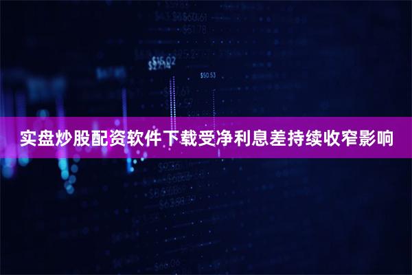 实盘炒股配资软件下载受净利息差持续收窄影响